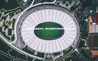 【九游体育官网】吉拉西未来悬而未决，留队希望渺茫或投奔豪门与沙特