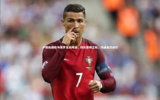 九游体育官方入口-卢教练回应与保罗互动风波，球员登场之际，沟通自然进行